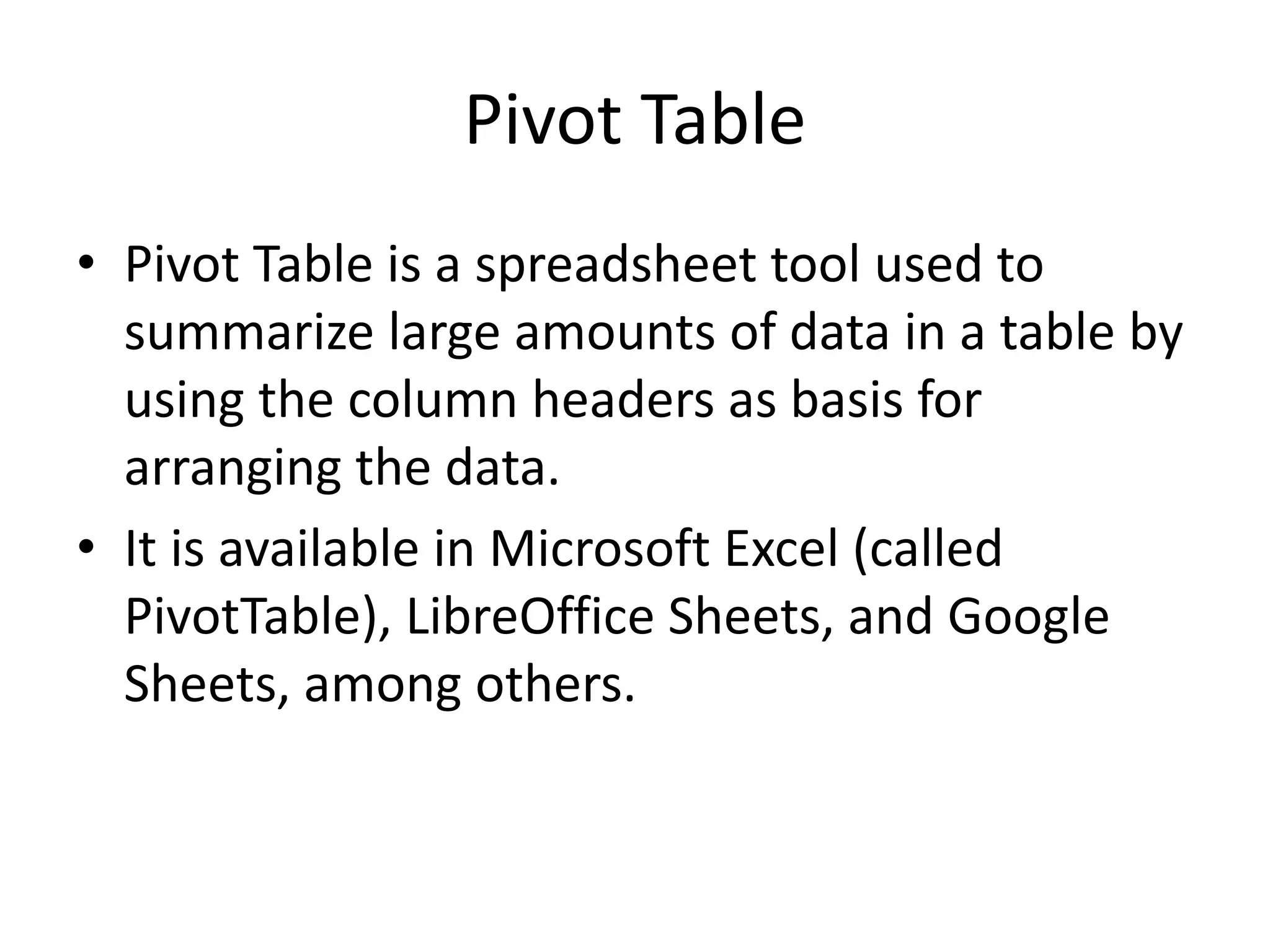 Pivot Table
• Pivot Table is a spreadsheet tool used to
summarize large amounts of data in a table by
using the column headers as basis for
arranging the data.
• It is available in Microsoft Excel (called
PivotTable), LibreOffice Sheets, and Google
Sheets, among others.
 