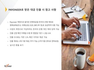 PAYONEER로 받은 대금 인출 시 참고 사항
• Payoneer 계정으로 들어온 판매대금을 한국의 은행 계좌로
원화(KRW)또는 외화(USD, EUR, GBP, JPY 등)로 송금하여사용 가능
• 사업자 계정으로 가입하여도 한국의 은행 개인 계좌 입력 가능
• 인출 신청 확인 이메일 수령 후 영업일 기준 1~3일 소요
• 인출 수수료는 기본 1.2% 혹은 이하로 제공 가능
• 인출 계좌는 3개 기본 제공, 추가 가능 (고객 지원 센터로 연락요망)
• 실시간 환율 표기
19
 