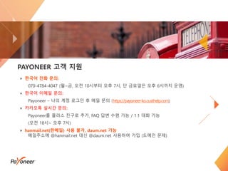 20
PAYONEER 고객 지원
한국어 전화 문의:
070-4784-4047 (월~금, 오전 10시부터 오후 7시, 단 금요일은 오후 6시까지 운영)
한국어 이메일 문의:
Payoneer – 나의 계정 로그인 후 메일 문의 (https://payoneer-ko.custhelp.com)
카카오톡 실시간 문의:
Payoneer를 플러스 친구로 추가, FAQ 답변 수령 가능 / 1:1 대화 가능
(오전 10시~ 오후 7시)
hanmail.net(한메일) 사용 불가, daum.net 가능
메일주소에 @hanmail.net 대신 @daum.net 사용하여 가입 (도메인 문제)
 