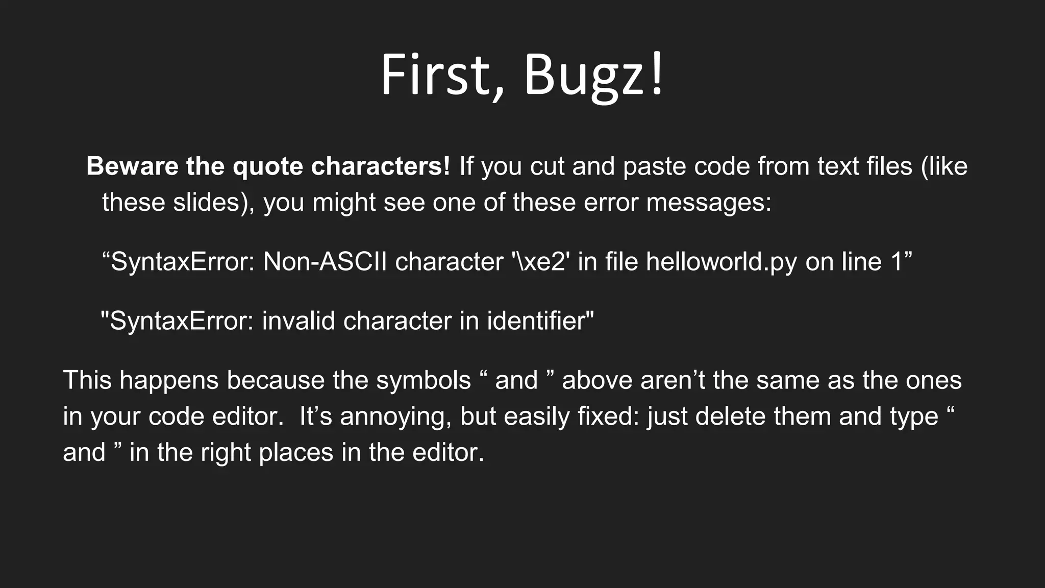 First, Bugz!
Beware the quote characters! If you cut and paste code from text files (like
these slides), you might see one of these error messages:
“SyntaxError: Non-ASCII character 'xe2' in file helloworld.py on line 1”
"SyntaxError: invalid character in identifier"
This happens because the symbols “ and ” above aren’t the same as the ones
in your code editor. It’s annoying, but easily fixed: just delete them and type “
and ” in the right places in the editor.
 