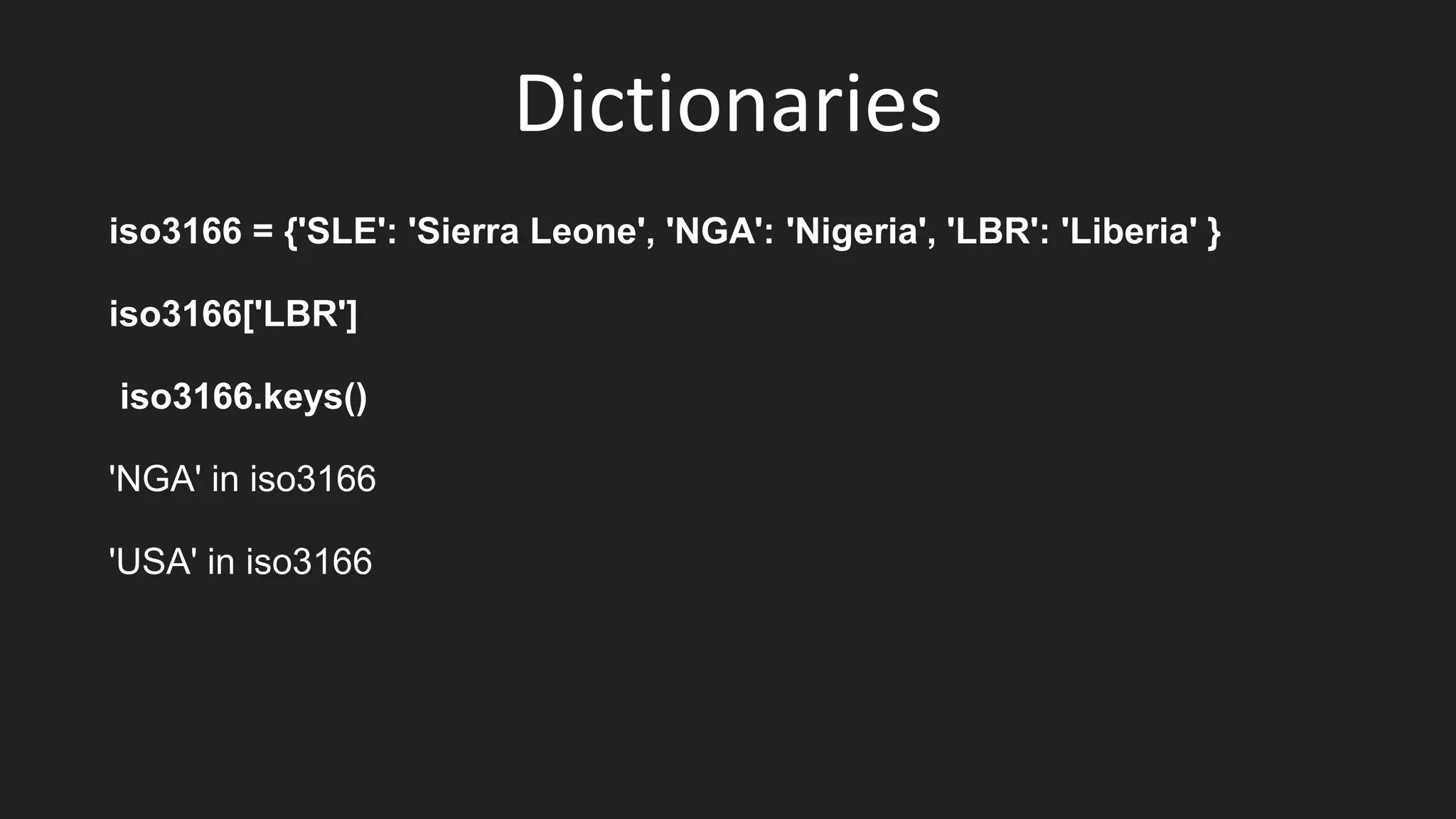 Dictionaries
iso3166 = {'SLE': 'Sierra Leone', 'NGA': 'Nigeria', 'LBR': 'Liberia' }
iso3166['LBR']
iso3166.keys()
'NGA' in iso3166
'USA' in iso3166
 
