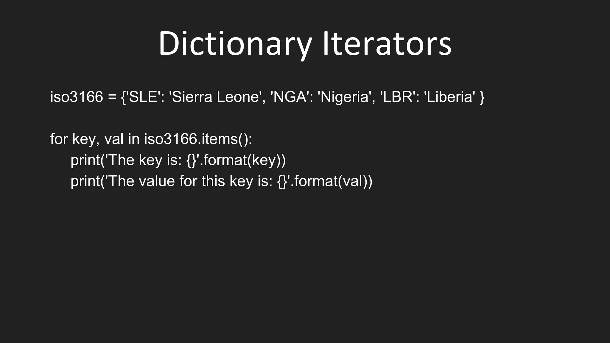 Dictionary Iterators
iso3166 = {'SLE': 'Sierra Leone', 'NGA': 'Nigeria', 'LBR': 'Liberia' }
for key, val in iso3166.items():
print('The key is: {}'.format(key))
print('The value for this key is: {}'.format(val))
 