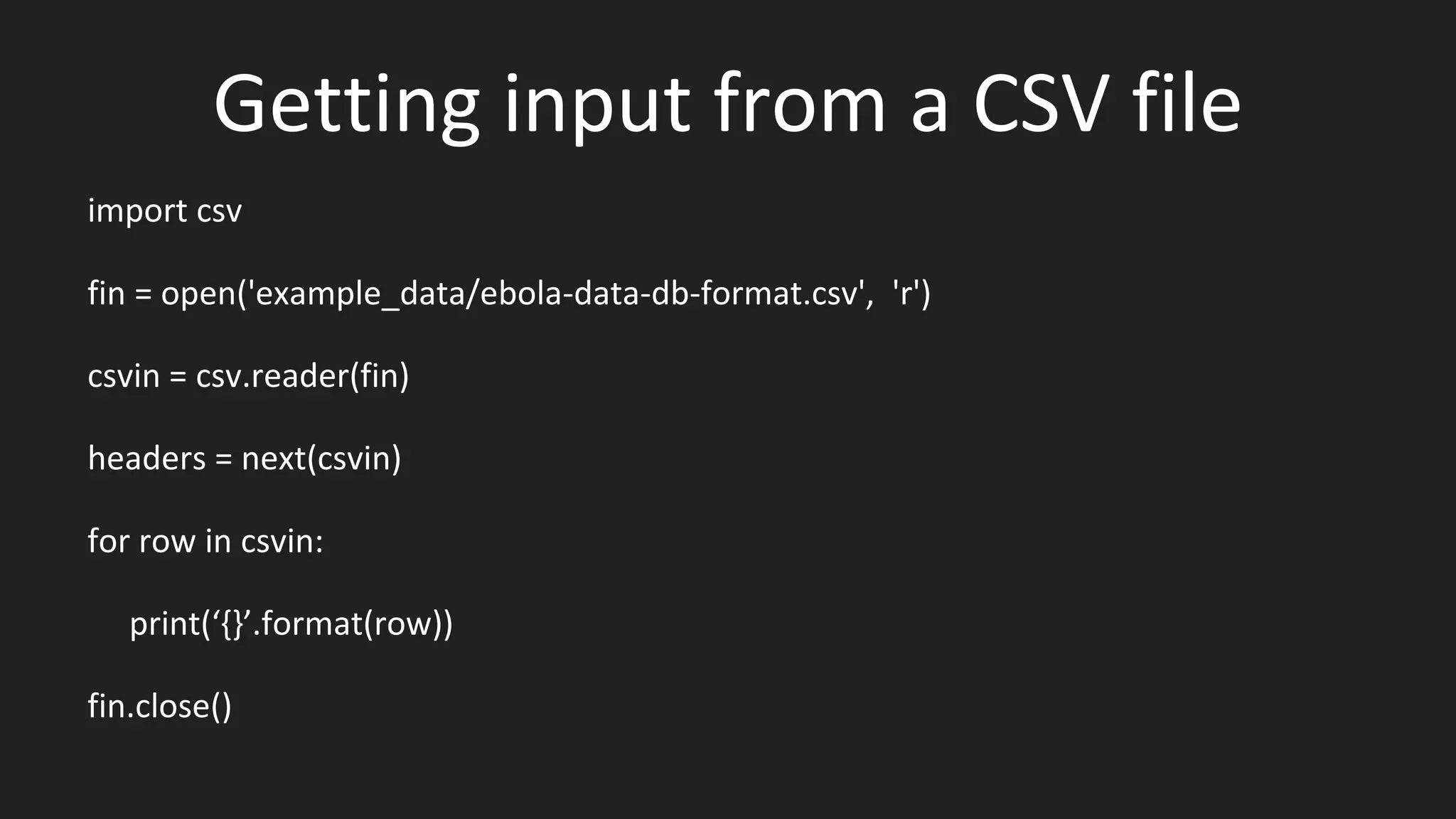 Getting input from a CSV file
import csv
fin = open('example_data/ebola-data-db-format.csv', 'r')
csvin = csv.reader(fin)
headers = next(csvin)
for row in csvin:
print(‘{}’.format(row))
fin.close()
 