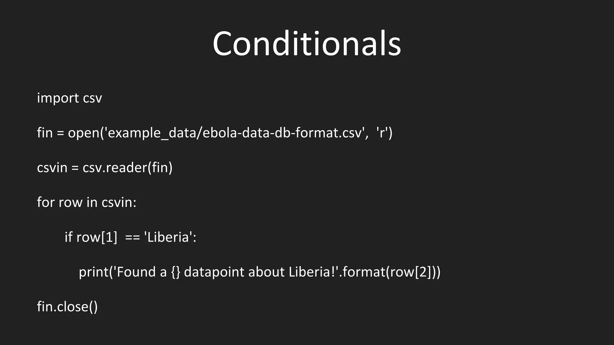 Conditionals
import csv
fin = open('example_data/ebola-data-db-format.csv', 'r')
csvin = csv.reader(fin)
for row in csvin:
if row[1] == 'Liberia':
print('Found a {} datapoint about Liberia!'.format(row[2]))
fin.close()
 