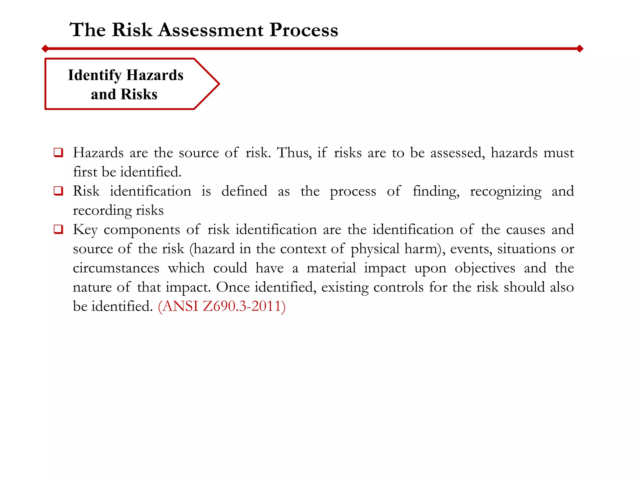 The Risk Assessment Process
Identify Hazards
and Risks
 Hazards are the source of risk. Thus, if risks are to be assessed, hazards must
first be identified.
 Risk identification is defined as the process of finding, recognizing and
recording risks
 Key components of risk identification are the identification of the causes and
source of the risk (hazard in the context of physical harm), events, situations or
circumstances which could have a material impact upon objectives and the
nature of that impact. Once identified, existing controls for the risk should also
be identified. (ANSI Z690.3-2011)
 