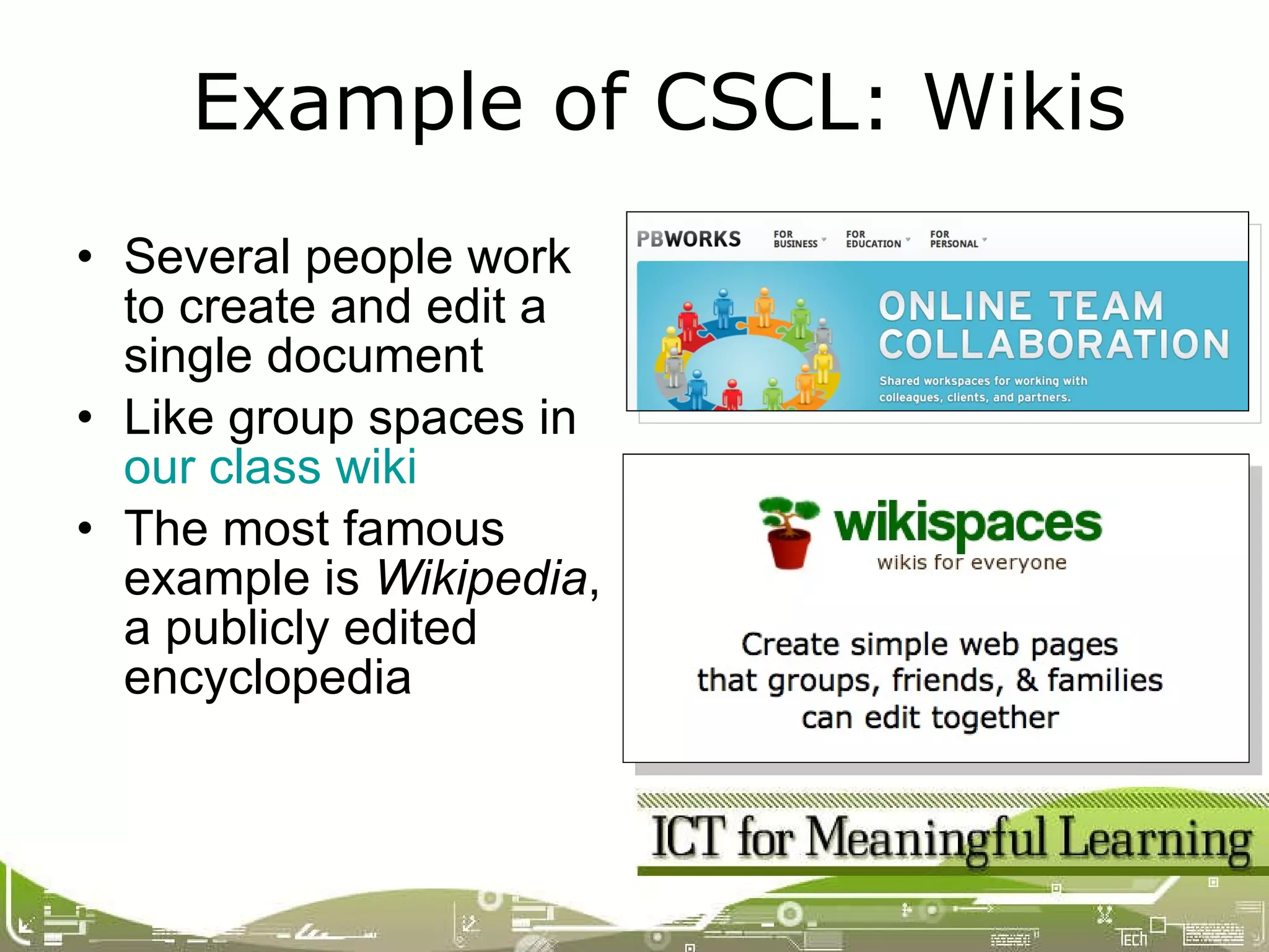Several people work to create and edit a single document Like group spaces in  our class wiki The most famous example is  Wikipedia , a publicly edited encyclopedia Example of CSCL: Wikis 