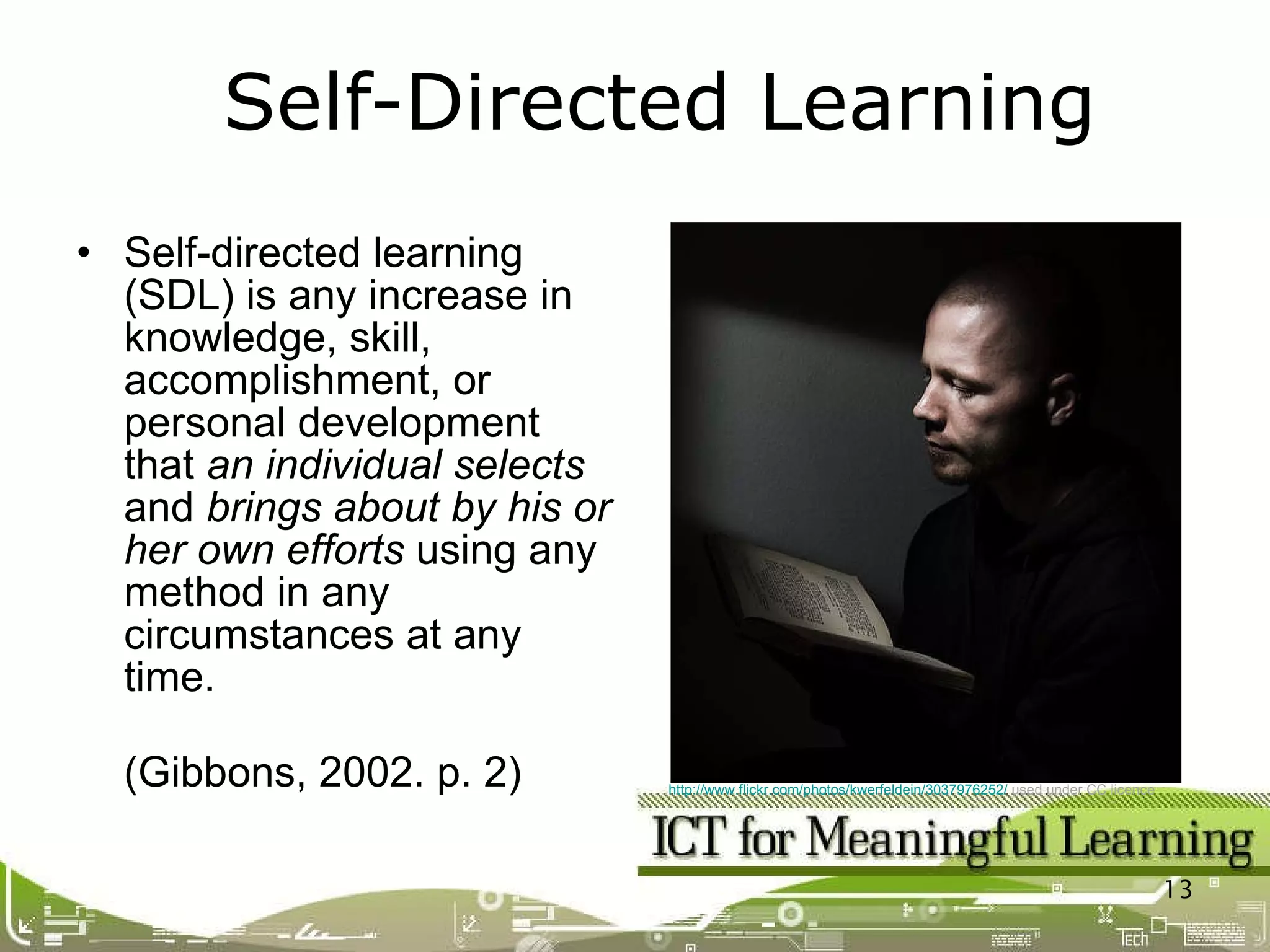 Self-directed learning (SDL) is any increase in knowledge, skill, accomplishment, or personal development that  an individual selects  and  brings about by his or her own efforts  using any  method in any circumstances at any time. (Gibbons, 2002. p. 2) Self-Directed Learning http://www.flickr.com/photos/kwerfeldein/3037976252/  used under CC licence   