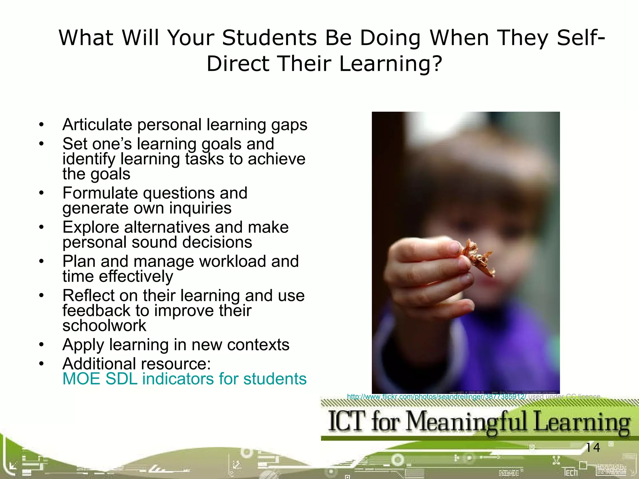 Articulate personal learning gaps Set one’s learning goals and identify learning tasks to achieve the goals Formulate questions and generate own inquiries Explore alternatives and make personal sound decisions  Plan and manage workload and time effectively Reflect on their learning and use feedback to improve their schoolwork Apply learning in new contexts Additional resource:  MOE SDL indicators for students What Will Your Students Be Doing When They Self-Direct Their Learning?  http://www.flickr.com/photos/seandreilinger/3877385912/  used under CC licence 