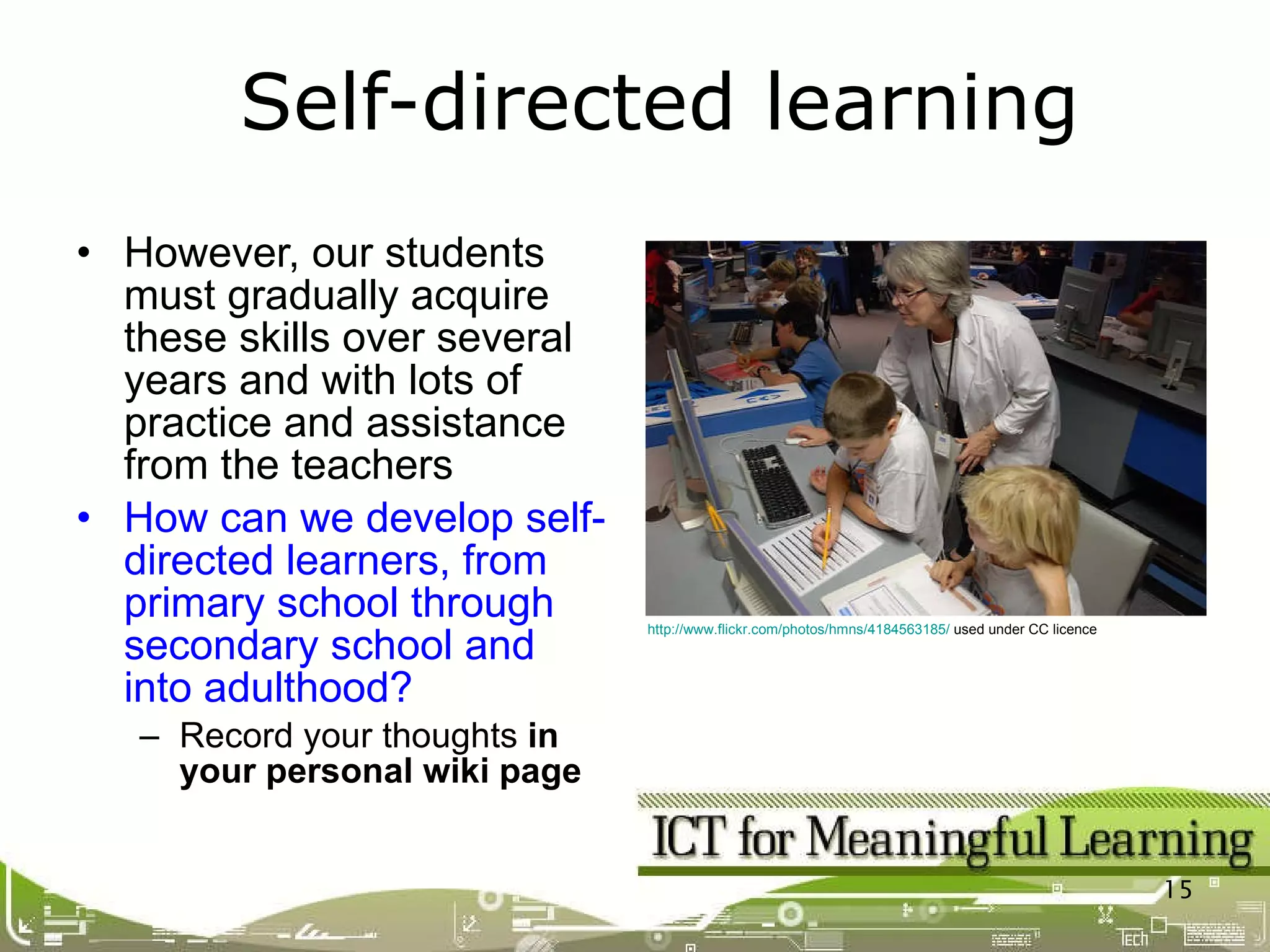However, our students must gradually acquire these skills over several years and with lots of practice and assistance from the teachers How can we develop self-directed learners, from primary school through secondary school and into adulthood? Record your thoughts  in your personal wiki page Self-directed learning http://www.flickr.com/photos/hmns/4184563185/  used under CC licence 