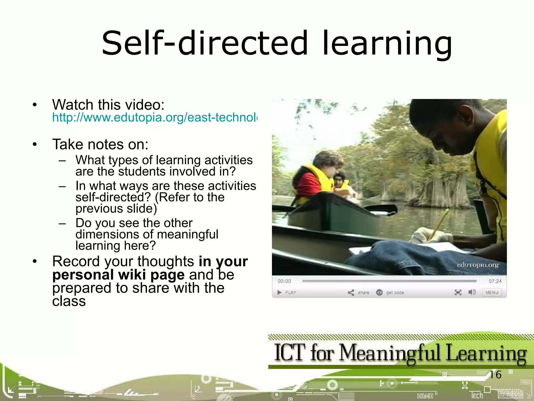 Watch this video: http://www.edutopia.org/east-technology-lab-video   Take notes on: What types of learning activities are the students involved in? In what ways are these activities self-directed? (Refer to the previous slide) Do you see the other dimensions of meaningful learning here? Record your thoughts  in your personal wiki page  and be prepared to share with the class Self-directed learning 
