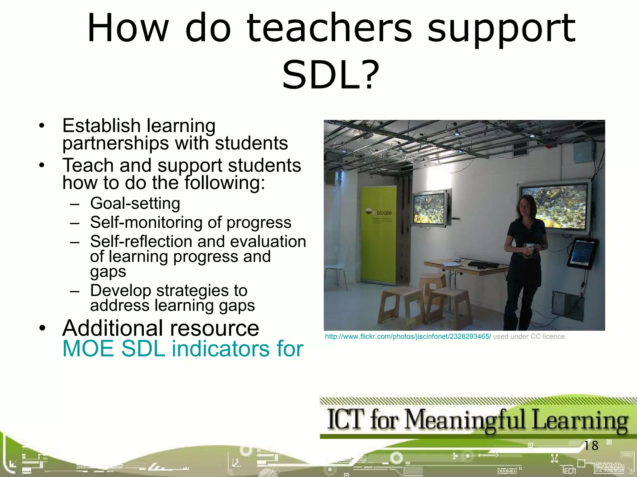 Establish learning partnerships with students Teach and support students how to do the following:  Goal-setting Self-monitoring of progress Self-reflection and evaluation of learning progress and gaps Develop strategies to address learning gaps Additional resource MOE SDL indicators for teachers How do teachers support SDL? http://www.flickr.com/photos/jiscinfonet/2328293465/   used under CC licence 