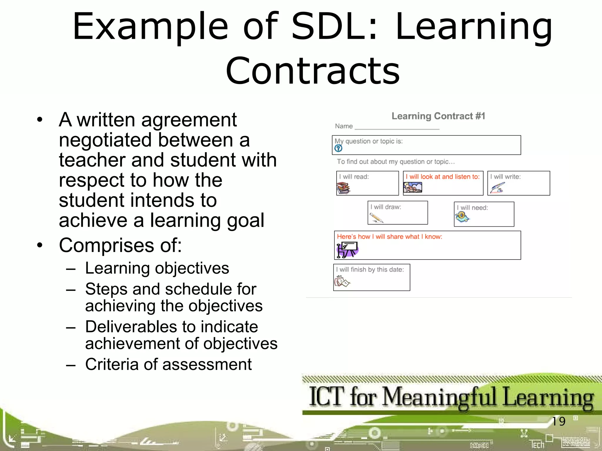 A written agreement negotiated between a teacher and student with respect to how the student intends to achieve a learning goal Comprises of: Learning objectives Steps and schedule for achieving the objectives Deliverables to indicate achievement of objectives Criteria of assessment Example of SDL: Learning Contracts 