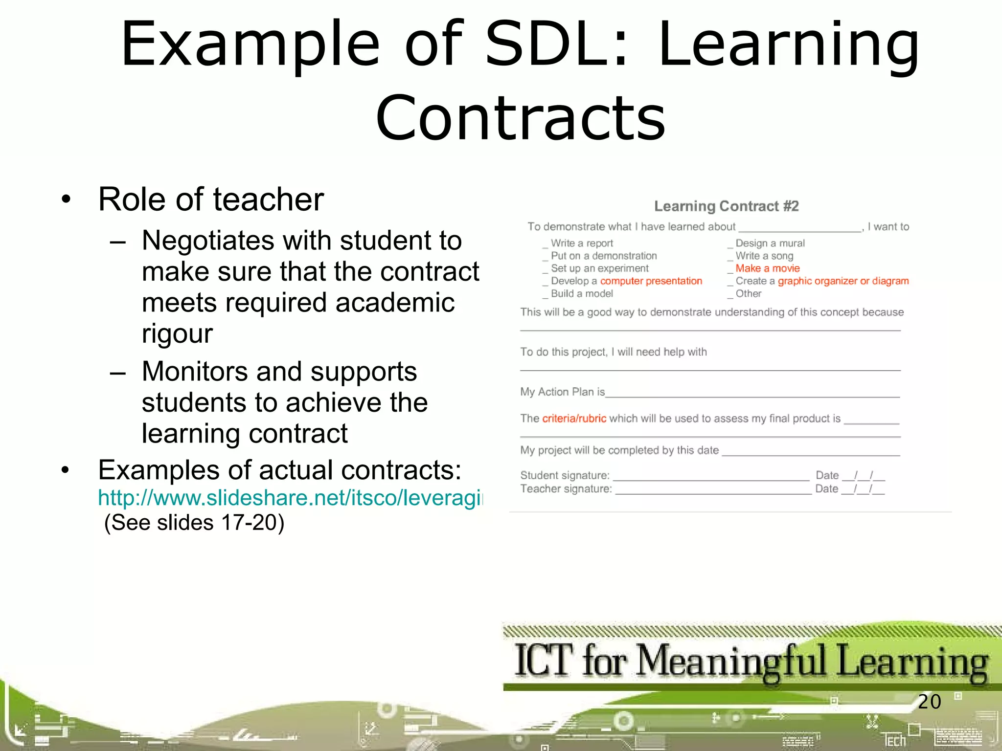Role of teacher Negotiates with student to make sure that the contract meets required academic rigour Monitors and supports students to achieve the learning contract Examples of actual contracts:  http://www.slideshare.net/itsco/leveraging-technology-to-differentiate-instruction  (See slides 17-20) Example of SDL: Learning Contracts 
