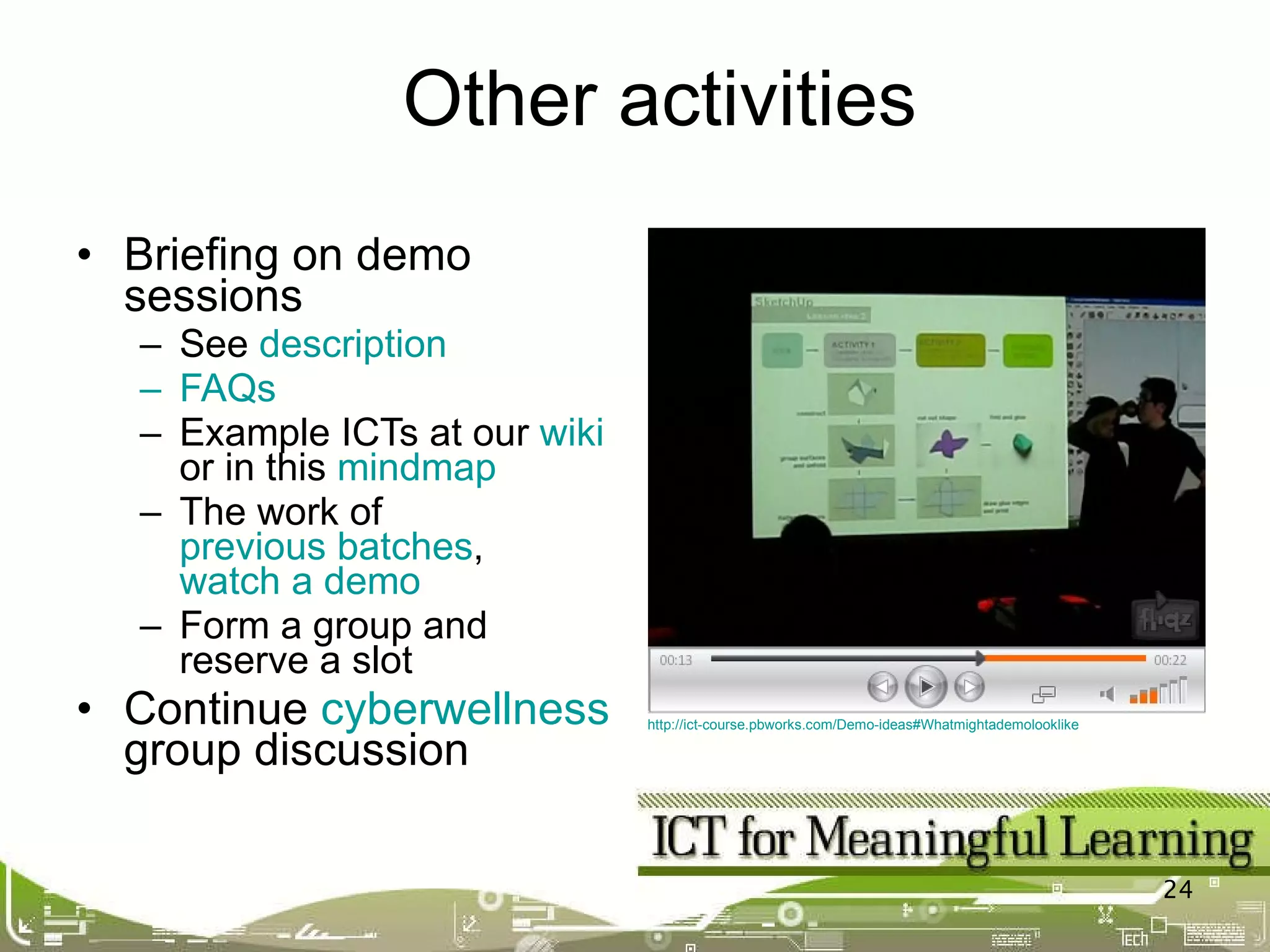 Briefing on demo sessions See  description FAQs Example ICTs at our  wiki  or in this  mindmap The work of  previous batches ,  watch a demo Form a group and reserve a slot Continue  cyberwellness  group discussion Other activities http://ict-course.pbworks.com/Demo-ideas#Whatmightademolooklike   