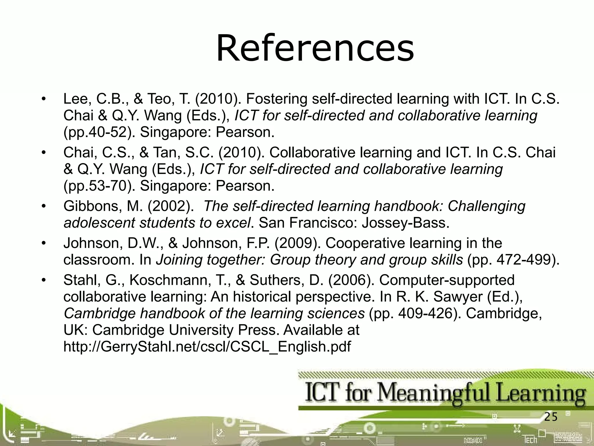 Lee, C.B., & Teo, T. (2010). Fostering self-directed learning with ICT. In C.S. Chai & Q.Y. Wang (Eds.),  ICT for self-directed and collaborative learning  (pp.40-52). Singapore: Pearson. Chai, C.S., & Tan, S.C. (2010). Collaborative learning and ICT. In C.S. Chai & Q.Y. Wang (Eds.),  ICT for self-directed and collaborative learning  (pp.53-70). Singapore: Pearson. Gibbons, M. (2002).  The self-directed learning handbook: Challenging adolescent students to excel . San Francisco: Jossey-Bass. Johnson, D.W., & Johnson, F.P. (2009). Cooperative learning in the classroom. In  Joining together: Group theory and group skills  (pp. 472-499). Stahl, G., Koschmann, T., & Suthers, D. (2006). Computer-supported collaborative learning: An historical perspective. In R. K. Sawyer (Ed.),  Cambridge handbook of the learning sciences  (pp. 409-426). Cambridge, UK: Cambridge University Press. Available at http://GerryStahl.net/cscl/CSCL_English.pdf References 