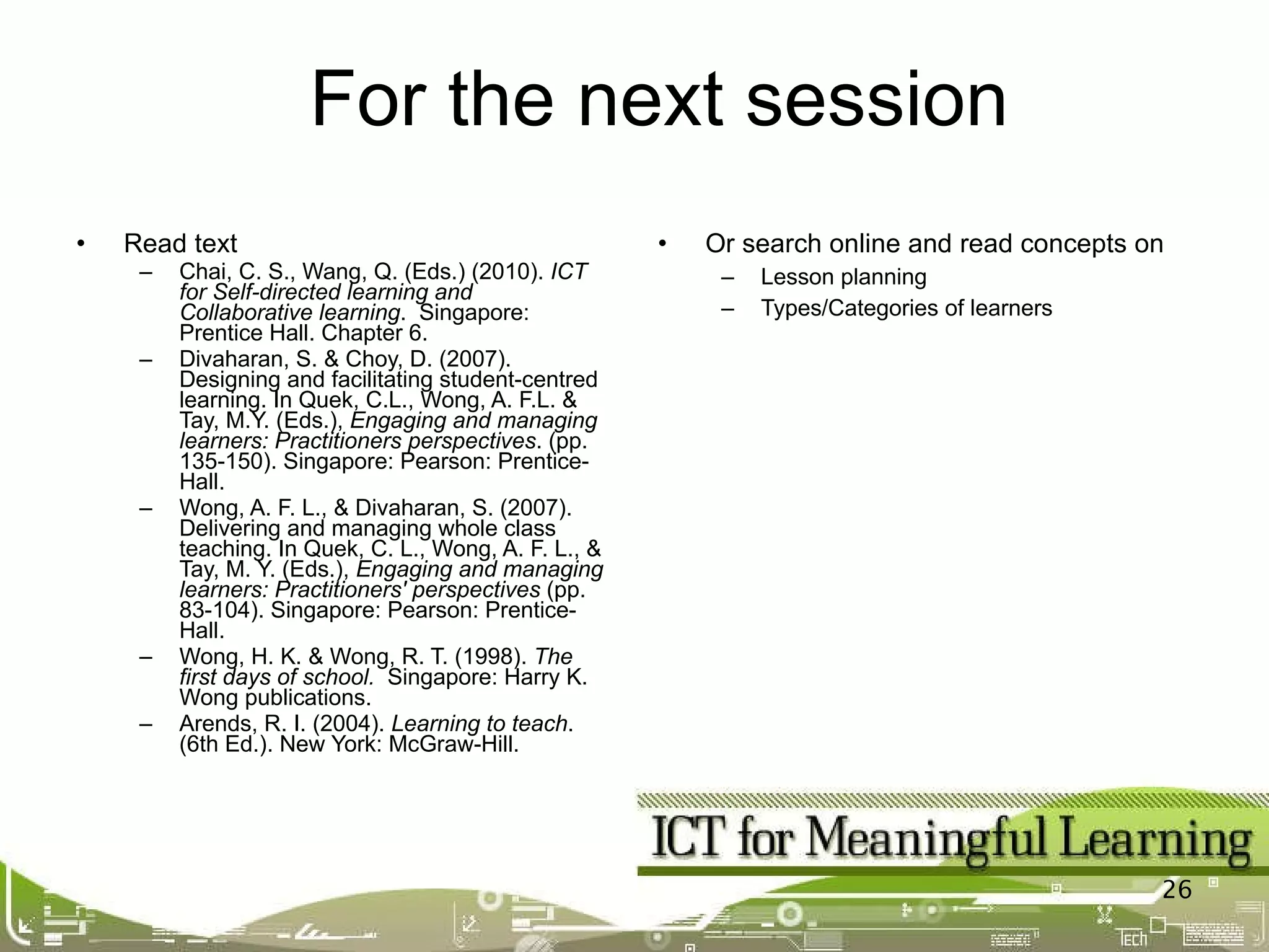 Read text Chai, C. S., Wang, Q. (Eds.) (2010).  ICT for Self-directed learning and Collaborative learning .  Singapore: Prentice Hall . Chapter 6. Divaharan, S. & Choy, D. (2007). Designing and facilitating student-centred learning. In Quek, C.L., Wong, A. F.L. & Tay, M.Y. (Eds.),  Engaging and managing learners: Practitioners perspectives . (pp. 135-150). Singapore: Pearson: Prentice-Hall. Wong, A. F. L., & Divaharan, S. (2007). Delivering and managing whole class teaching. In Quek, C. L., Wong, A. F. L., & Tay, M. Y. (Eds.),  Engaging and managing learners: Practitioners' perspectives  (pp. 83-104). Singapore: Pearson: Prentice-Hall.             Wong, H. K. & Wong, R. T. (1998).  The first days of school.   Singapore: Harry K. Wong publications. Arends, R. I. (2004).  Learning to teach . (6th Ed.). New York: McGraw-Hill. Or search online and read concepts on Lesson planning Types/Categories of learners For the next session 