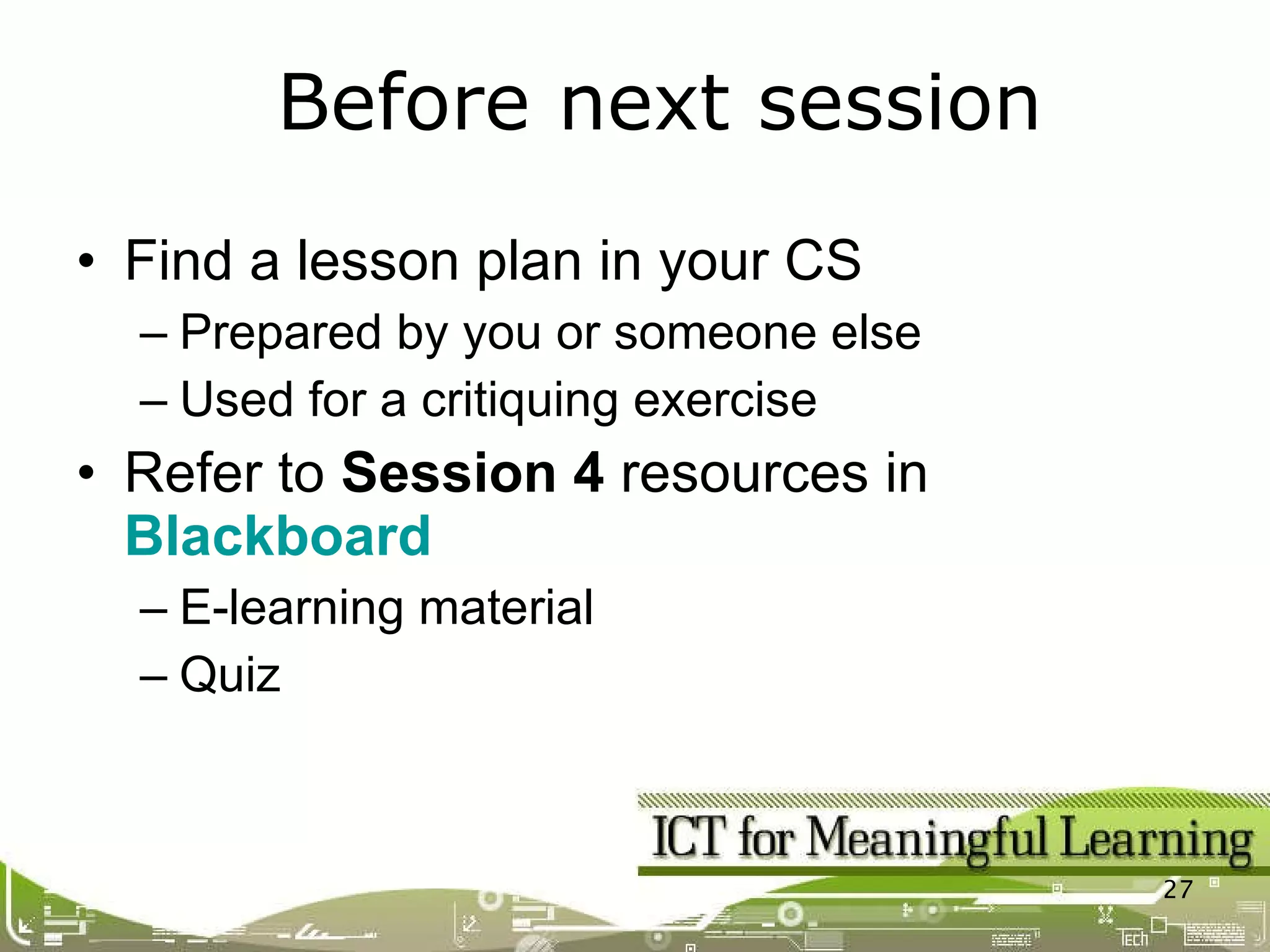 Find a lesson plan in your CS Prepared by you or someone else Used for a critiquing exercise Refer to  Session 4  resources in  Blackboard E-learning material Quiz Before next session 