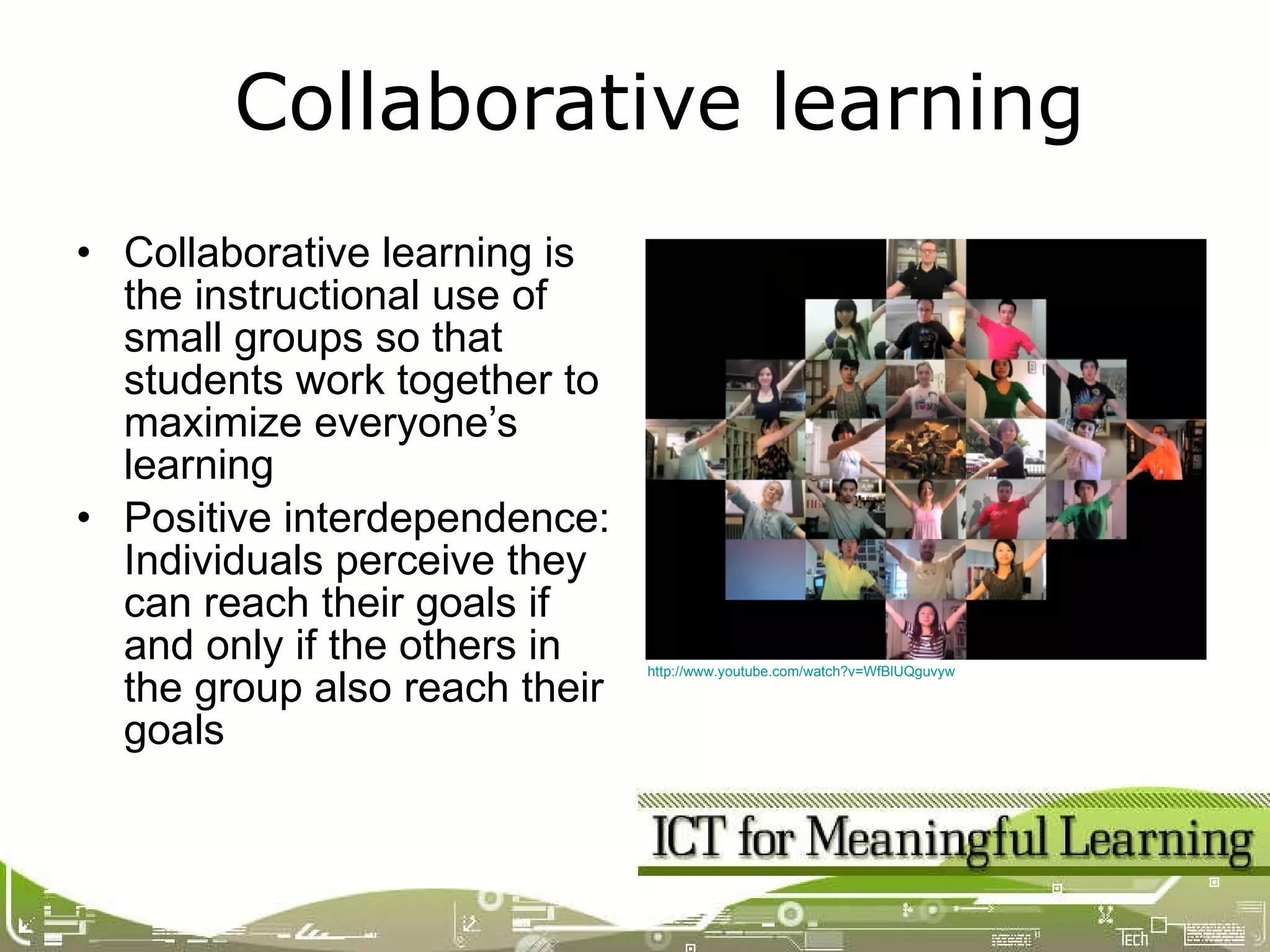 Collaborative learning is the instructional use of small groups so that students work together to maximize everyone’s learning Positive interdependence: Individuals perceive they can reach their goals if and only if the others in the group also reach their goals Collaborative learning http://www.youtube.com/watch?v=WfBlUQguvyw   