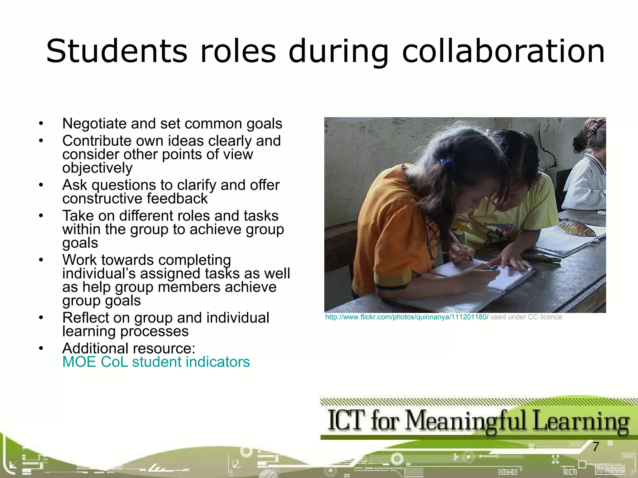 Negotiate and set common goals  Contribute own ideas clearly and consider other points of view objectively Ask questions to clarify and offer constructive feedback Take on different roles and tasks within the group to achieve group goals Work towards completing individual’s assigned tasks as well as help group members achieve group goals  Reflect on group and individual learning processes Additional resource:  MOE CoL student indicators Students roles during collaboration  http://www.flickr.com/photos/quinnanya/111201180/   used under CC licence   