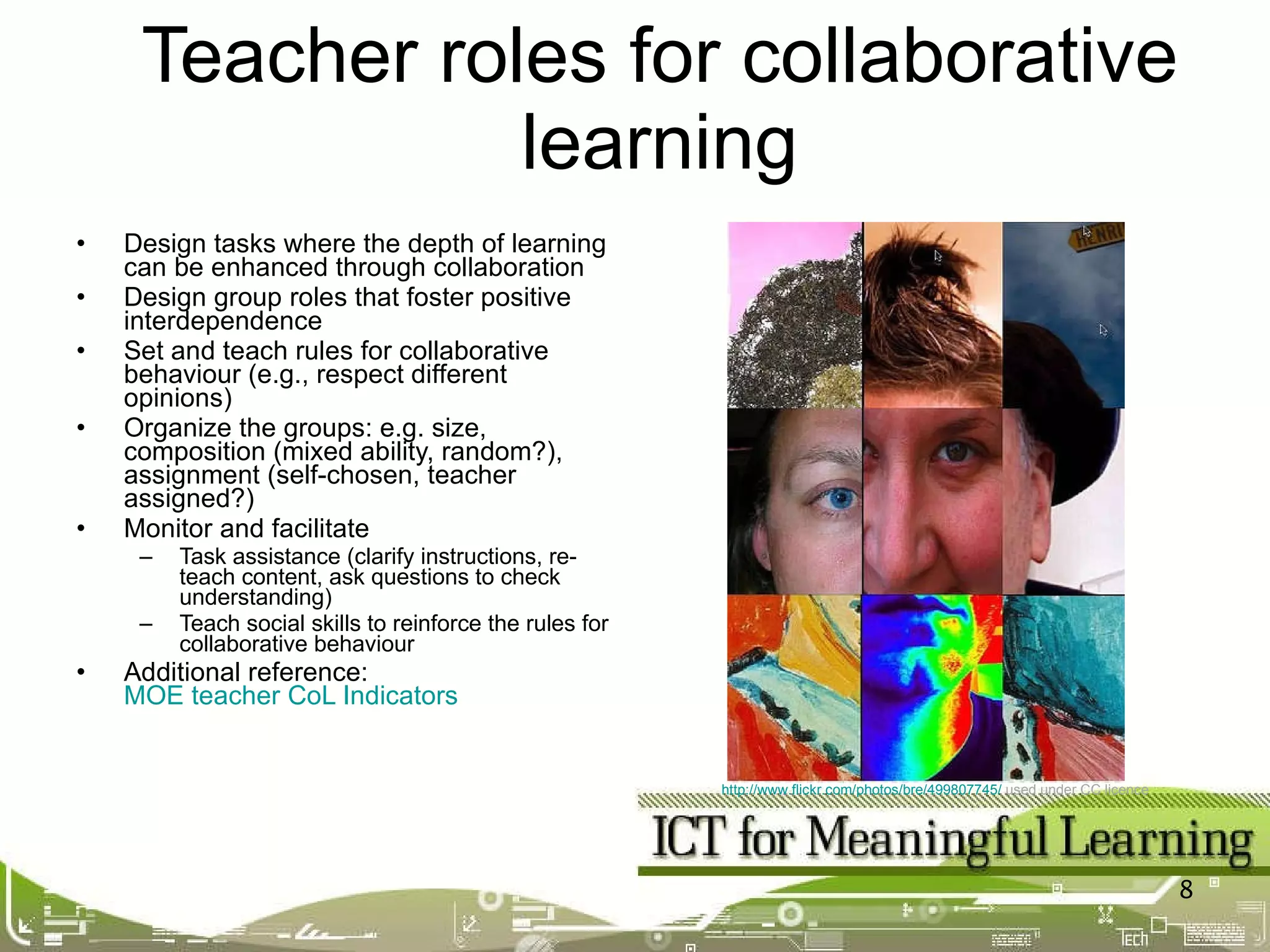Design tasks where the depth of learning can be enhanced through collaboration Design group roles that foster positive interdependence Set and teach rules for collaborative behaviour (e.g., respect different opinions) Organize the groups: e.g. size, composition (mixed ability, random?), assignment (self-chosen, teacher assigned?) Monitor and facilitate Task assistance (clarify instructions, re-teach content, ask questions to check understanding) Teach social skills to reinforce the rules for collaborative behaviour Additional reference:  MOE teacher CoL Indicators Teacher roles for collaborative learning http://www.flickr.com/photos/bre/499807745/   used under CC licence   