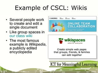 Several people work to create and edit a single document Like group spaces in  our class wiki The most famous example is  Wikipedia , a publicly edited encyclopedia Example of CSCL: Wikis 
