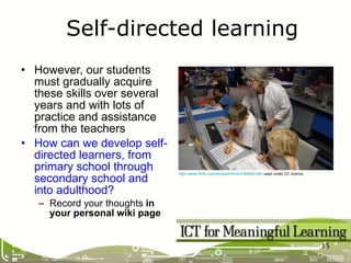 However, our students must gradually acquire these skills over several years and with lots of practice and assistance from the teachers How can we develop self-directed learners, from primary school through secondary school and into adulthood? Record your thoughts  in your personal wiki page Self-directed learning http://www.flickr.com/photos/hmns/4184563185/  used under CC licence 