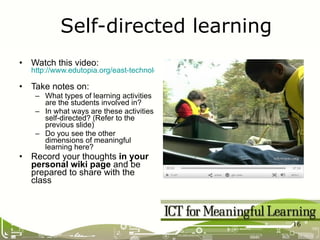 Watch this video: http://www.edutopia.org/east-technology-lab-video   Take notes on: What types of learning activities are the students involved in? In what ways are these activities self-directed? (Refer to the previous slide) Do you see the other dimensions of meaningful learning here? Record your thoughts  in your personal wiki page  and be prepared to share with the class Self-directed learning 