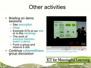 Briefing on demo sessions See  description FAQs Example ICTs at our  wiki  or in this  mindmap The work of  previous batches ,  watch a demo Form a group and reserve a slot Continue  cyberwellness  group discussion Other activities http://ict-course.pbworks.com/Demo-ideas#Whatmightademolooklike   