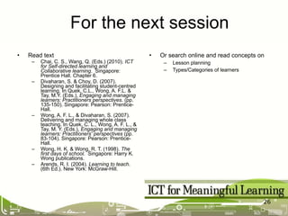 Read text Chai, C. S., Wang, Q. (Eds.) (2010).  ICT for Self-directed learning and Collaborative learning .  Singapore: Prentice Hall . Chapter 6. Divaharan, S. & Choy, D. (2007). Designing and facilitating student-centred learning. In Quek, C.L., Wong, A. F.L. & Tay, M.Y. (Eds.),  Engaging and managing learners: Practitioners perspectives . (pp. 135-150). Singapore: Pearson: Prentice-Hall. Wong, A. F. L., & Divaharan, S. (2007). Delivering and managing whole class teaching. In Quek, C. L., Wong, A. F. L., & Tay, M. Y. (Eds.),  Engaging and managing learners: Practitioners' perspectives  (pp. 83-104). Singapore: Pearson: Prentice-Hall.             Wong, H. K. & Wong, R. T. (1998).  The first days of school.   Singapore: Harry K. Wong publications. Arends, R. I. (2004).  Learning to teach . (6th Ed.). New York: McGraw-Hill. Or search online and read concepts on Lesson planning Types/Categories of learners For the next session 