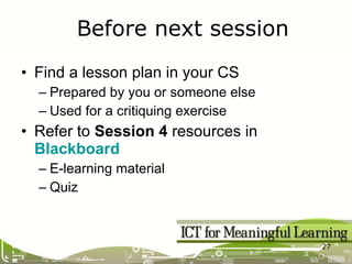 Find a lesson plan in your CS Prepared by you or someone else Used for a critiquing exercise Refer to  Session 4  resources in  Blackboard E-learning material Quiz Before next session 
