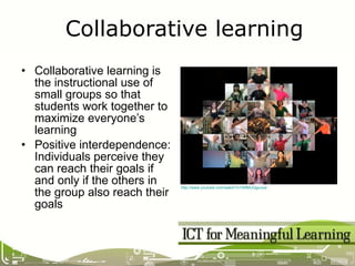 Collaborative learning is the instructional use of small groups so that students work together to maximize everyone’s learning Positive interdependence: Individuals perceive they can reach their goals if and only if the others in the group also reach their goals Collaborative learning http://www.youtube.com/watch?v=WfBlUQguvyw   
