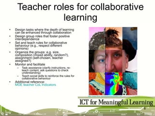 Design tasks where the depth of learning can be enhanced through collaboration Design group roles that foster positive interdependence Set and teach rules for collaborative behaviour (e.g., respect different opinions) Organize the groups: e.g. size, composition (mixed ability, random?), assignment (self-chosen, teacher assigned?) Monitor and facilitate Task assistance (clarify instructions, re-teach content, ask questions to check understanding) Teach social skills to reinforce the rules for collaborative behaviour Additional reference:  MOE teacher CoL Indicators Teacher roles for collaborative learning http://www.flickr.com/photos/bre/499807745/   used under CC licence   