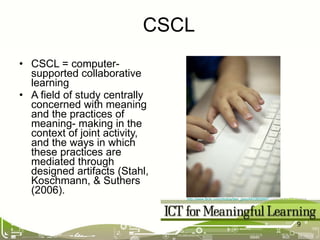 CSCL = computer-supported collaborative learning A field of study centrally concerned with meaning and the practices of meaning- making in the context of joint activity, and the ways in which these practices are mediated through designed artifacts (Stahl, Koschmann, & Suthers (2006). CSCL http://www.flickr.com/photos/ben_grey/4832655997/   used under CC licence   