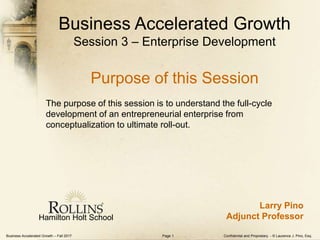 Business Accelerated Growth – Fall 2017 Confidential and Proprietary - © Laurence J. Pino, Esq.Page 1
Business Accelerated Growth
Session 3 – Enterprise Development
Purpose of this Session
The purpose of this session is to understand the full-cycle
development of an entrepreneurial enterprise from
conceptualization to ultimate roll-out.
Hamilton Holt School
Larry Pino
Adjunct Professor
 