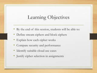 Learning Objectives
• By the end of this session, students will be able to:
• Define stream ciphers and block ciphers
• Explain how each cipher works
• Compare security and performance
• Identify suitable cloud use cases
• Justify cipher selection in assignments
 