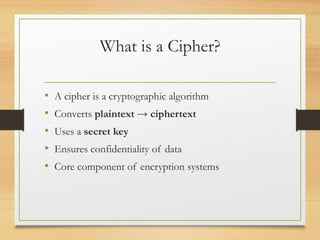 What is a Cipher?
• A cipher is a cryptographic algorithm
• Converts plaintext → ciphertext
• Uses a secret key
• Ensures confidentiality of data
• Core component of encryption systems
 