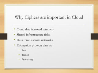 Why Ciphers are important in Cloud
• Cloud data is stored remotely
• Shared infrastructure risks
• Data travels across networks
• Encryption protects data at:
• Rest
• Transit
• Processing
 