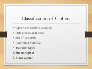 Classification of Ciphers
• Ciphers are classified based on:
• Data processing method
• Size of data units
• Encryption workflow
• Two main types:
1. Stream Cipher
2.Block Cipher
 
