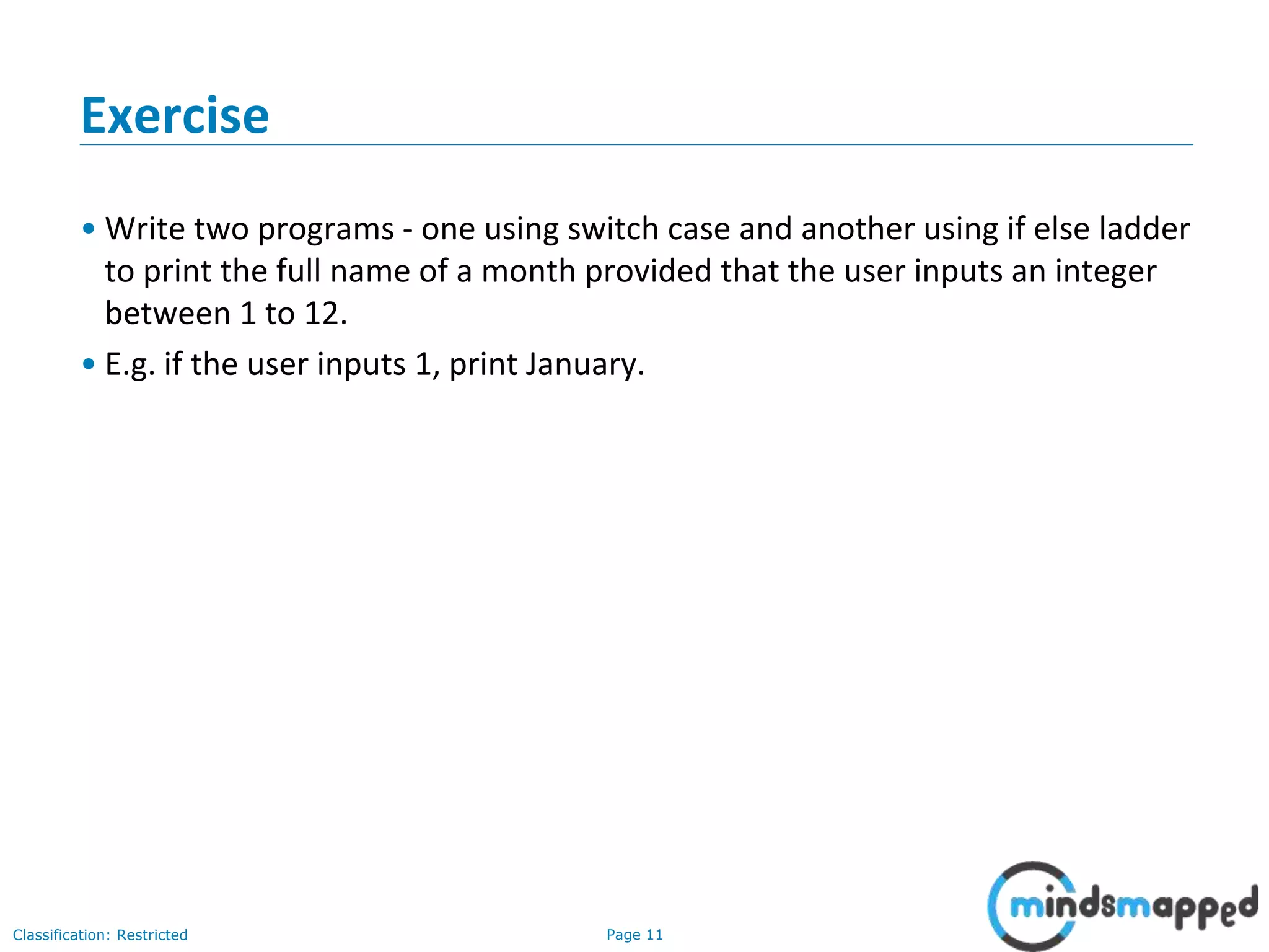 Page 11Classification: Restricted Exercise • Write two programs - one using switch case and another using if else ladder to print the full name of a month provided that the user inputs an integer between 1 to 12. • E.g. if the user inputs 1, print January. 