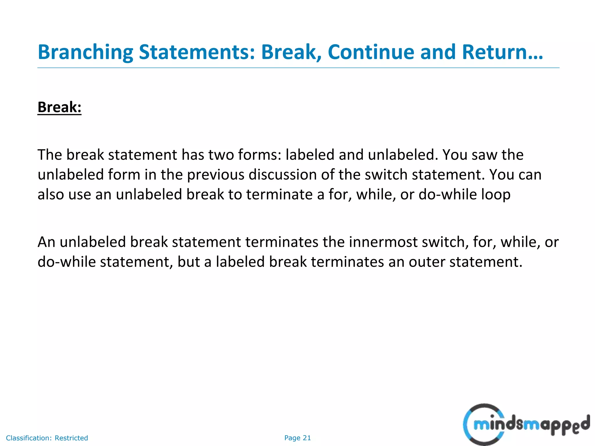 Page 21Classification: Restricted Branching Statements: Break, Continue and Return… Break: The break statement has two forms: labeled and unlabeled. You saw the unlabeled form in the previous discussion of the switch statement. You can also use an unlabeled break to terminate a for, while, or do-while loop An unlabeled break statement terminates the innermost switch, for, while, or do-while statement, but a labeled break terminates an outer statement. 