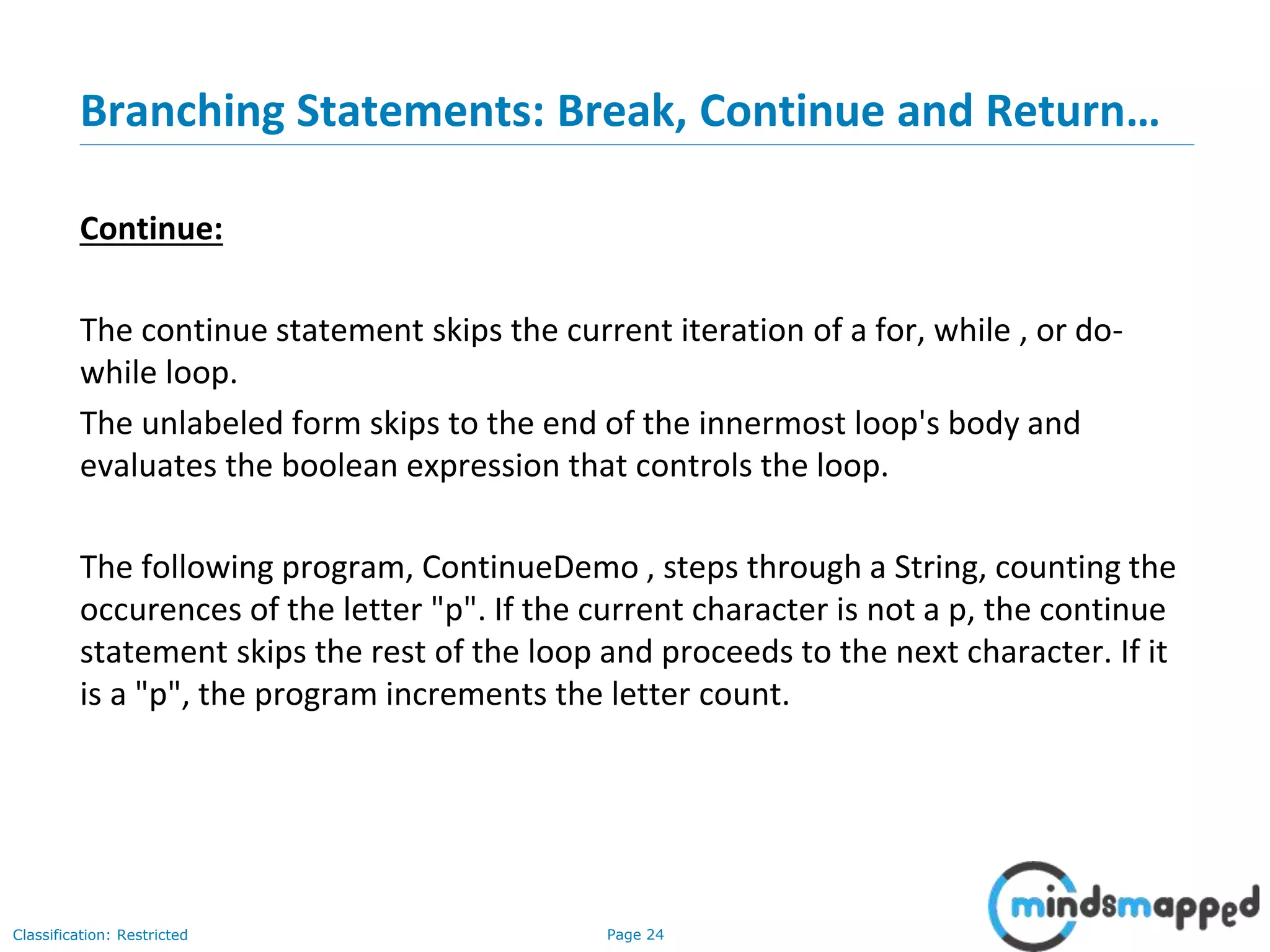 Page 24Classification: Restricted Branching Statements: Break, Continue and Return… Continue: The continue statement skips the current iteration of a for, while , or do- while loop. The unlabeled form skips to the end of the innermost loop's body and evaluates the boolean expression that controls the loop. The following program, ContinueDemo , steps through a String, counting the occurences of the letter "p". If the current character is not a p, the continue statement skips the rest of the loop and proceeds to the next character. If it is a "p", the program increments the letter count. 