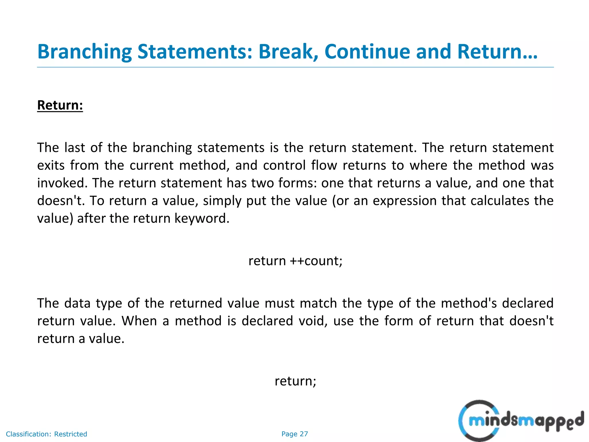 Page 27Classification: Restricted Branching Statements: Break, Continue and Return… Return: The last of the branching statements is the return statement. The return statement exits from the current method, and control flow returns to where the method was invoked. The return statement has two forms: one that returns a value, and one that doesn't. To return a value, simply put the value (or an expression that calculates the value) after the return keyword. return ++count; The data type of the returned value must match the type of the method's declared return value. When a method is declared void, use the form of return that doesn't return a value. return; 