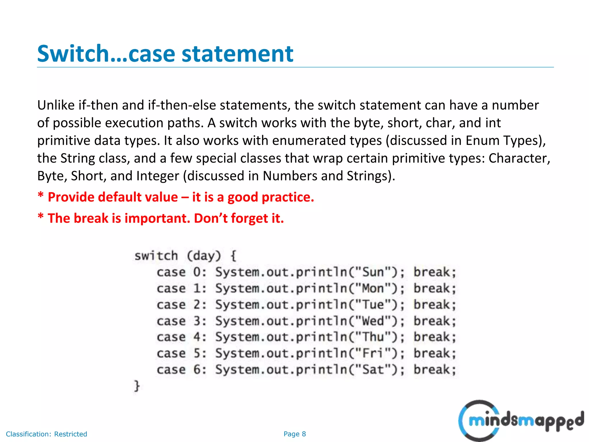 Page 8Classification: Restricted Switch…case statement Unlike if-then and if-then-else statements, the switch statement can have a number of possible execution paths. A switch works with the byte, short, char, and int primitive data types. It also works with enumerated types (discussed in Enum Types), the String class, and a few special classes that wrap certain primitive types: Character, Byte, Short, and Integer (discussed in Numbers and Strings). * Provide default value – it is a good practice. * The break is important. Don’t forget it. 