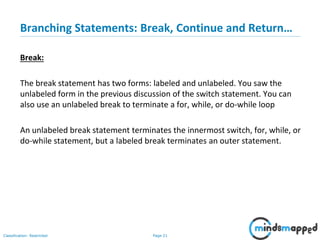Page 21Classification: Restricted
Branching Statements: Break, Continue and Return…
Break:
The break statement has two forms: labeled and unlabeled. You saw the
unlabeled form in the previous discussion of the switch statement. You can
also use an unlabeled break to terminate a for, while, or do-while loop
An unlabeled break statement terminates the innermost switch, for, while, or
do-while statement, but a labeled break terminates an outer statement.
 