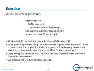 Page 29Classification: Restricted
Exercise
Consider the following code snippet.
if (aNumber >= 0)
if (aNumber == 0)
System.out.println("first string");
else System.out.println("second string");
System.out.println("third string");
• What output do you think the code will produce if aNumber is 3?
• Write a test program containing the previous code snippet; make aNumber 3. What
is the output of the program? Is it what you predicted? Explain why the output is
what it is; in other words, what is the control flow for the code snippet?
• Using only spaces and line breaks, reformat the code snippet to make the control
flow easier to understand.
• Use braces, { and }, to further clarify the code.
 