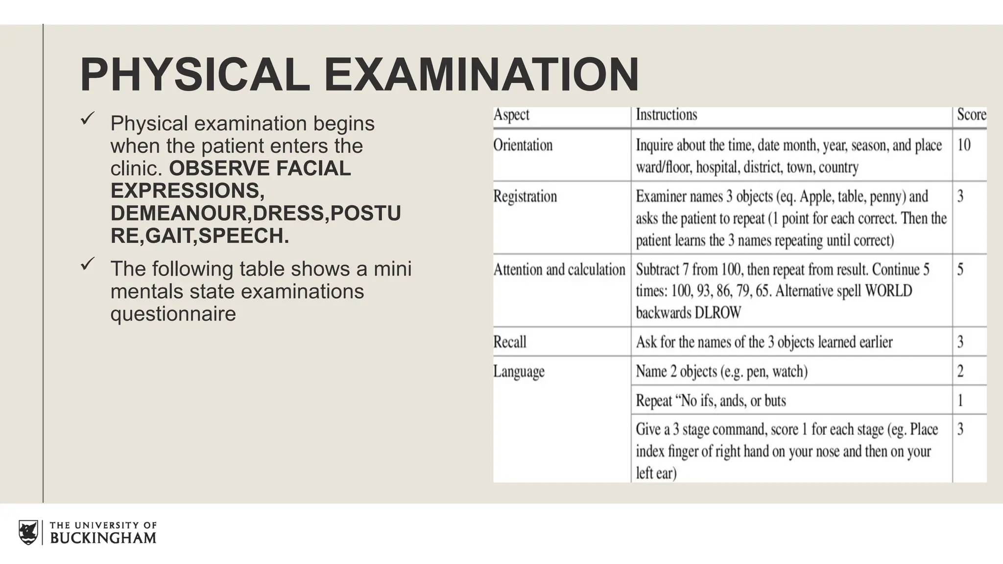 PHYSICAL EXAMINATION
 Physical examination begins
when the patient enters the
clinic. OBSERVE FACIAL
EXPRESSIONS,
DEMEANOUR,DRESS,POSTU
RE,GAIT,SPEECH.
 The following table shows a mini
mentals state examinations
questionnaire
 