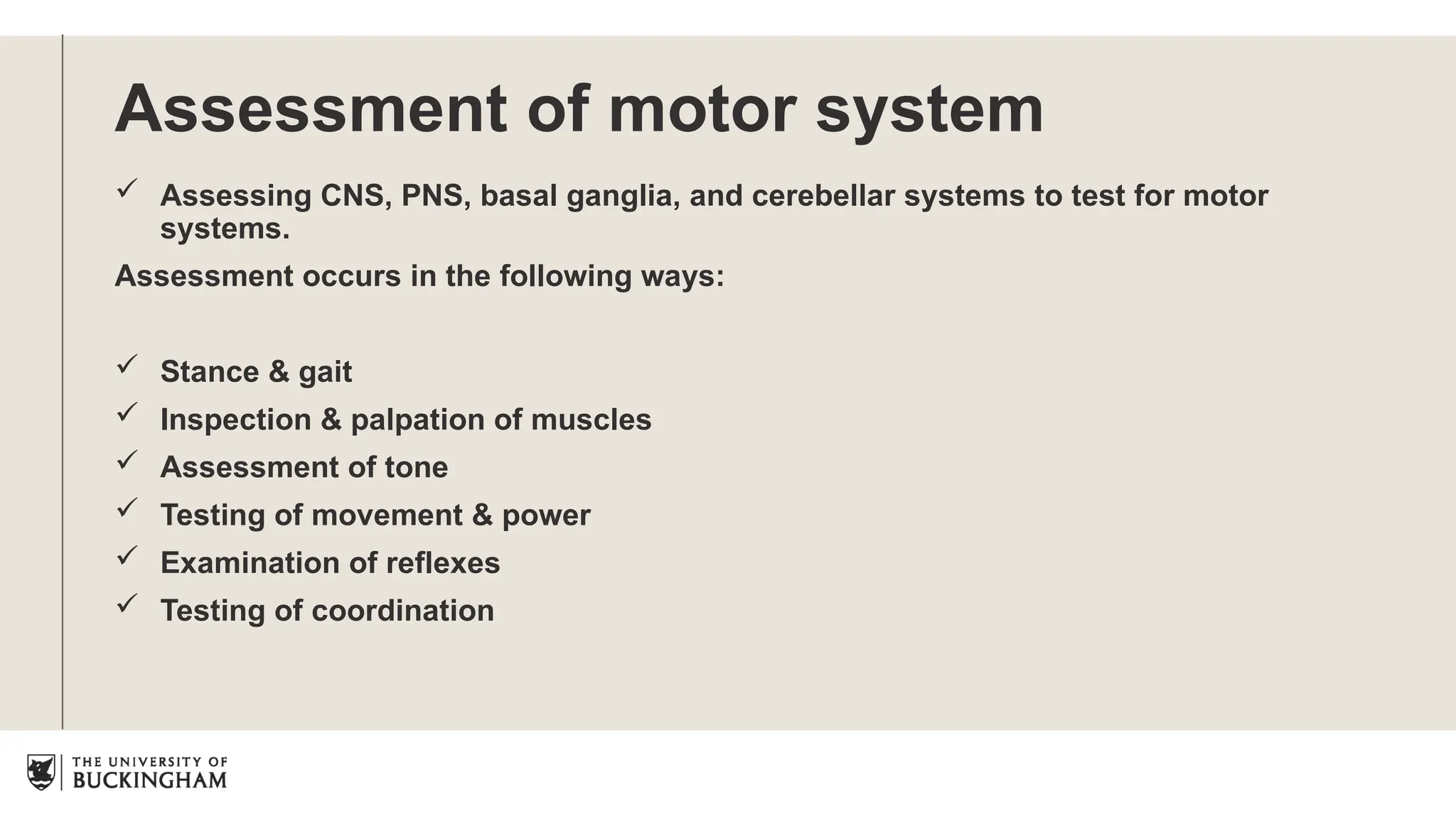 Assessment of motor system
 Assessing CNS, PNS, basal ganglia, and cerebellar systems to test for motor
systems.
Assessment occurs in the following ways:
 Stance & gait
 Inspection & palpation of muscles
 Assessment of tone
 Testing of movement & power
 Examination of reflexes
 Testing of coordination
 