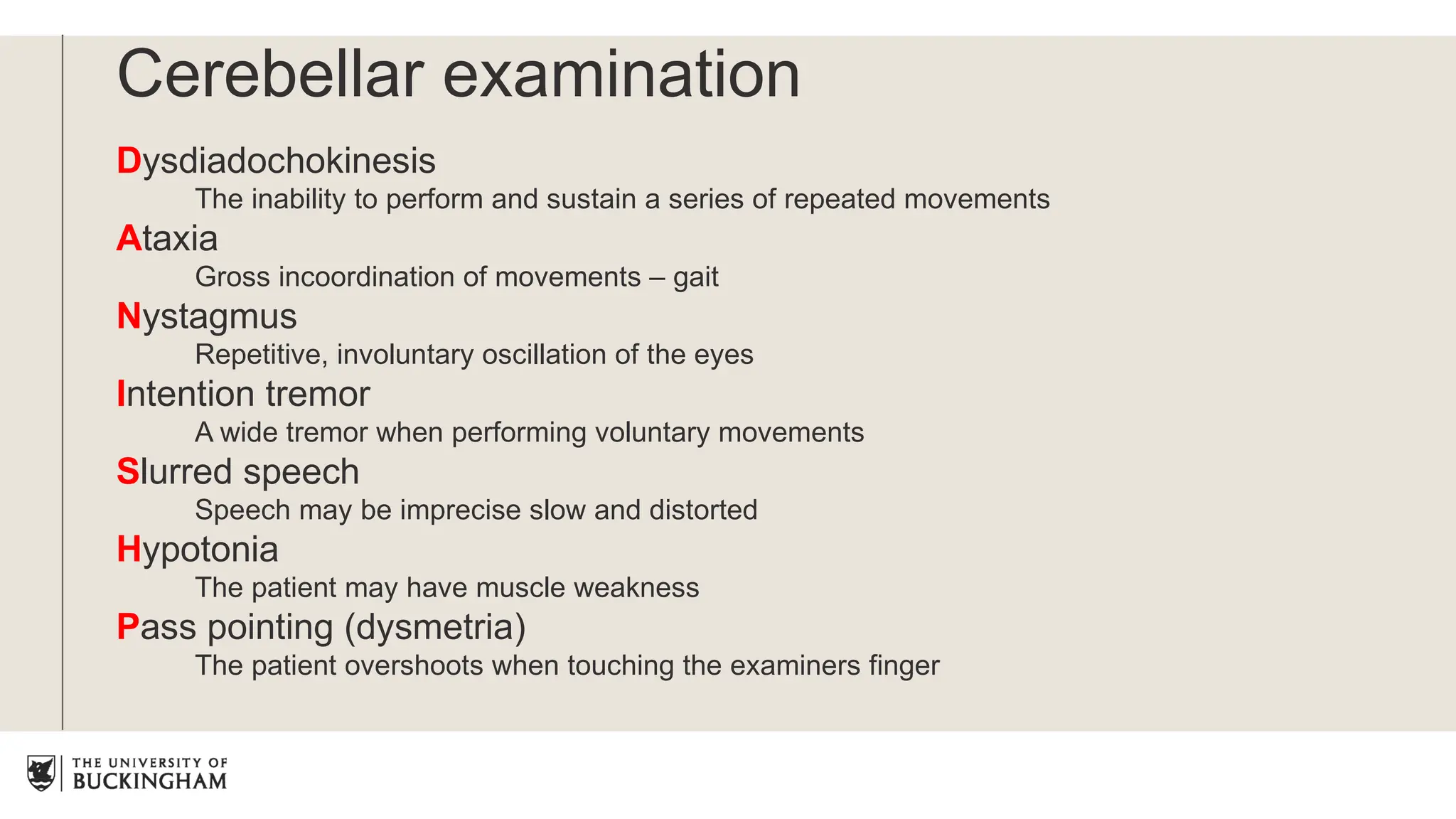 Cerebellar examination
Dysdiadochokinesis
The inability to perform and sustain a series of repeated movements
Ataxia
Gross incoordination of movements – gait
Nystagmus
Repetitive, involuntary oscillation of the eyes
Intention tremor
A wide tremor when performing voluntary movements
Slurred speech
Speech may be imprecise slow and distorted
Hypotonia
The patient may have muscle weakness
Pass pointing (dysmetria)
The patient overshoots when touching the examiners finger
 