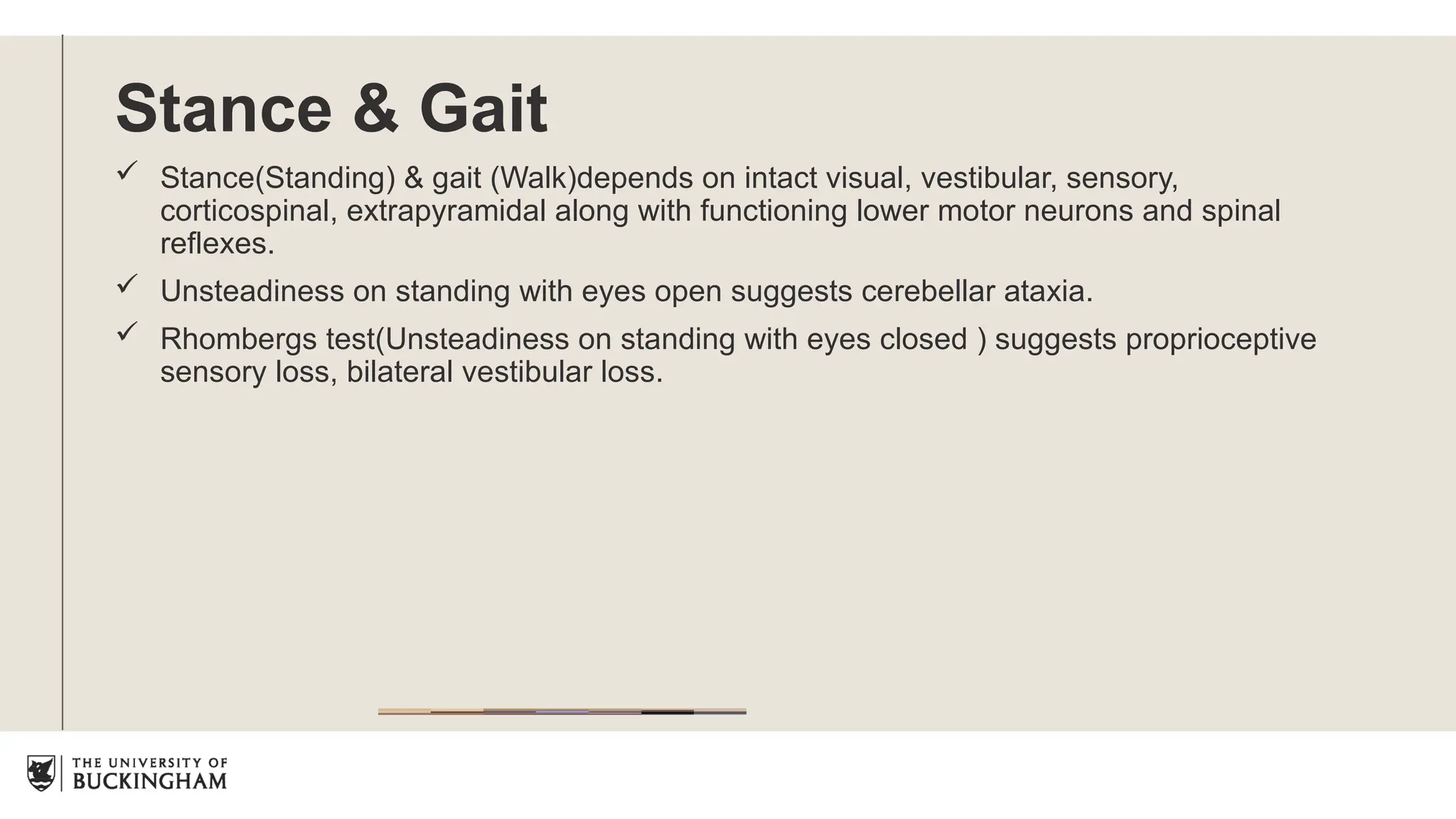 Stance & Gait
 Stance(Standing) & gait (Walk)depends on intact visual, vestibular, sensory,
corticospinal, extrapyramidal along with functioning lower motor neurons and spinal
reflexes.
 Unsteadiness on standing with eyes open suggests cerebellar ataxia.
 Rhombergs test(Unsteadiness on standing with eyes closed ) suggests proprioceptive
sensory loss, bilateral vestibular loss.
 