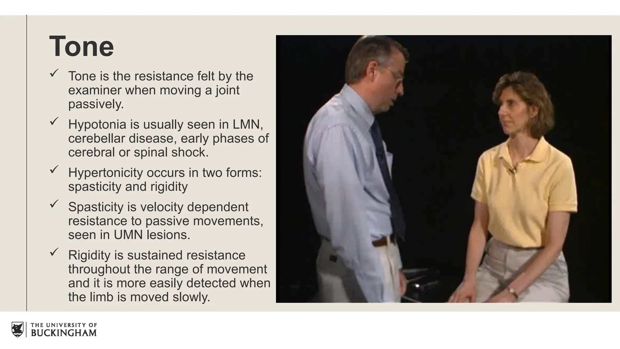Tone
 Tone is the resistance felt by the
examiner when moving a joint
passively.
 Hypotonia is usually seen in LMN,
cerebellar disease, early phases of
cerebral or spinal shock.
 Hypertonicity occurs in two forms:
spasticity and rigidity
 Spasticity is velocity dependent
resistance to passive movements,
seen in UMN lesions.
 Rigidity is sustained resistance
throughout the range of movement
and it is more easily detected when
the limb is moved slowly.
 